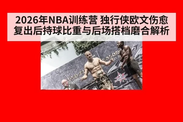 2026年NBA训练营 独行侠欧文伤愈复出后持球比重与后场搭档磨合解析（j9.com）