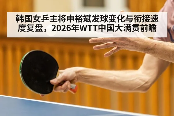 韩国女乒主将申裕斌发球变化与衔接速度复盘，2026年WTT中国大满贯前瞻