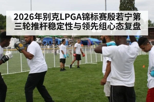 2026年别克LPGA锦标赛殷若宁第三轮推杆稳定性与领先组心态复盘